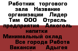 Работник  торгового зала › Название организации ­ Лидер Тим, ООО › Отрасль предприятия ­ Алкоголь, напитки › Минимальный оклад ­ 30 000 - Все города Работа » Вакансии   . Адыгея респ.,Адыгейск г.